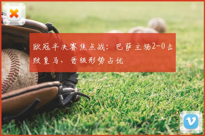 欧冠半决赛焦点战：巴萨主场2-0击败皇马，晋级形势占优