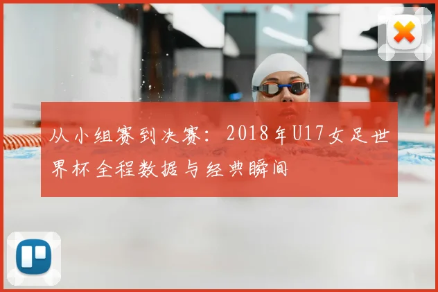 从小组赛到决赛：2018年U17女足世界杯全程数据与经典瞬间