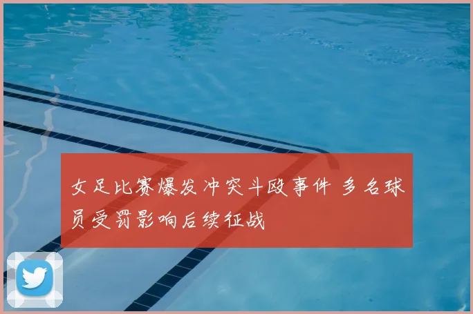 女足比赛爆发冲突斗殴事件 多名球员受罚影响后续征战