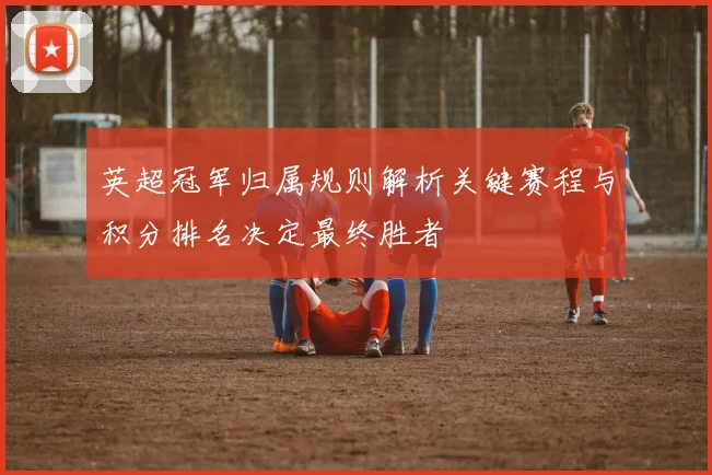 英超冠军归属规则解析关键赛程与积分排名决定最终胜者
