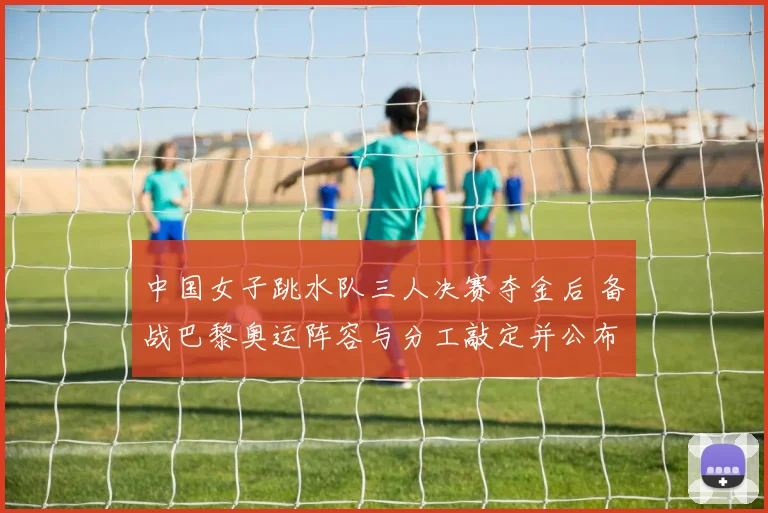 中国女子跳水队三人决赛夺金后 备战巴黎奥运阵容与分工敲定并公布