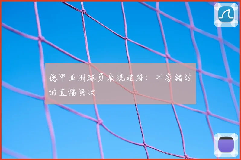 德甲亚洲球员表现追踪:不容错过的直播场次