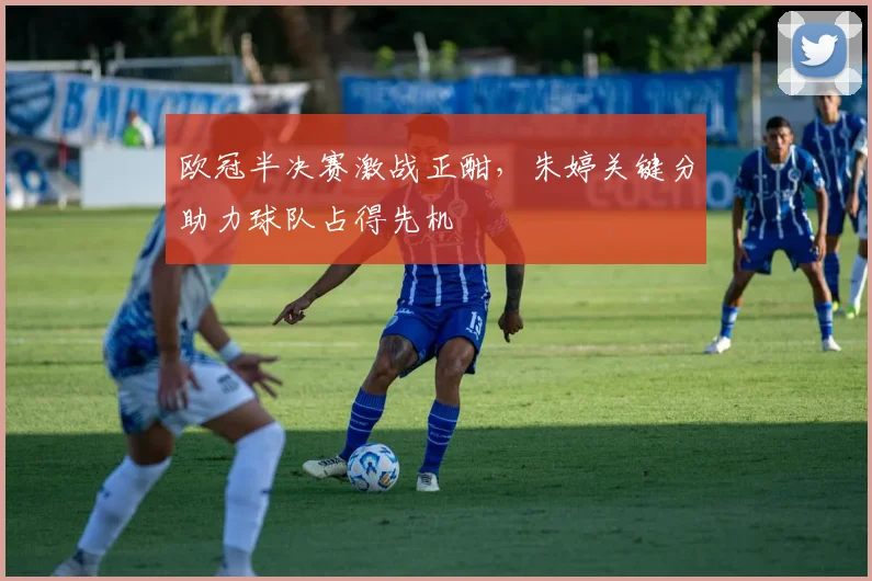 欧冠半决赛激战正酣,朱婷关键分助力球队占得先机
