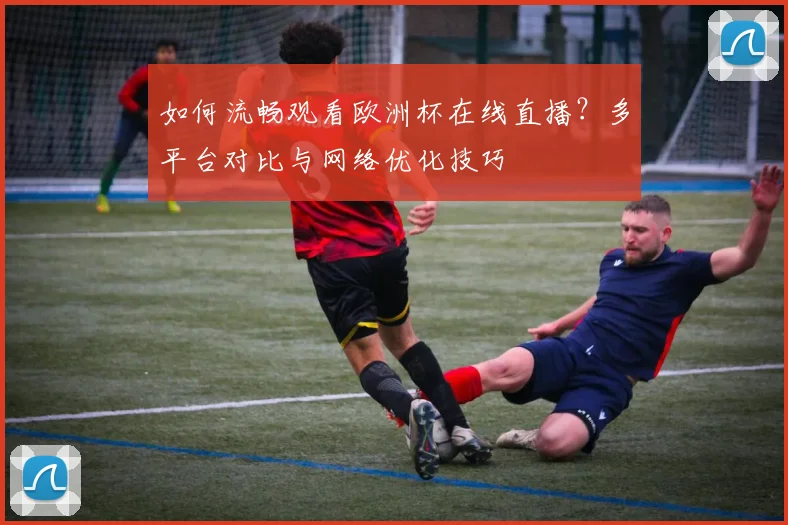 如何流畅观看欧洲杯在线直播？多平台对比与网络优化技巧