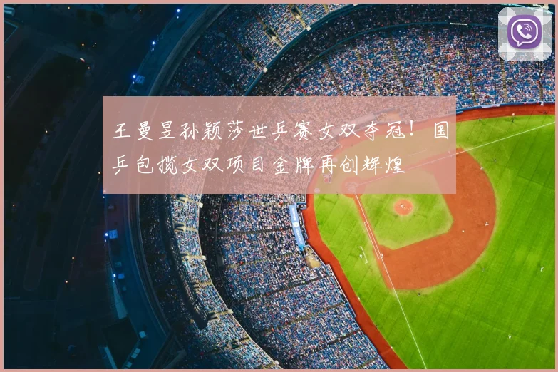 王曼昱孙颖莎世乒赛女双夺冠!国乒包揽女双项目金牌再创辉煌