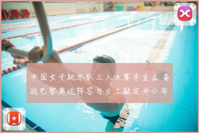 中国女子跳水队三人决赛夺金后 备战巴黎奥运阵容与分工敲定并公布