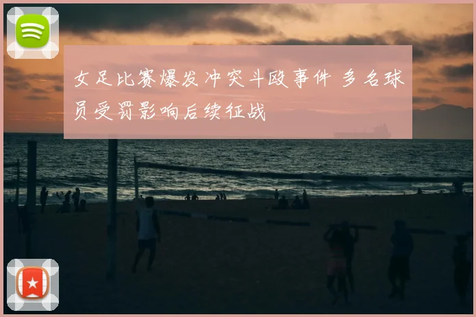 女足比赛爆发冲突斗殴事件 多名球员受罚影响后续征战