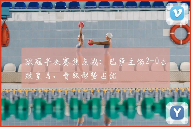 欧冠半决赛焦点战：巴萨主场2-0击败皇马，晋级形势占优