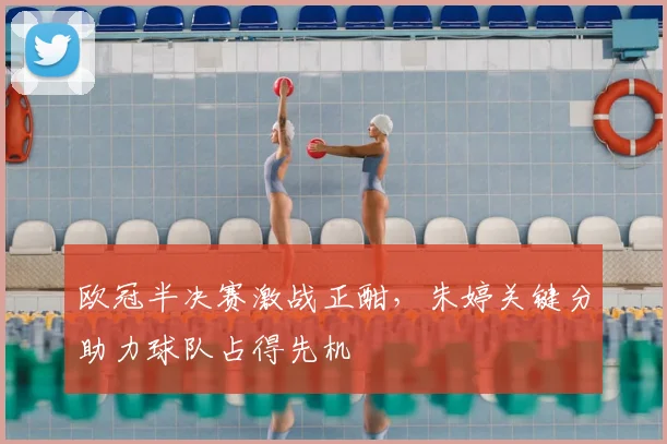 欧冠半决赛激战正酣,朱婷关键分助力球队占得先机